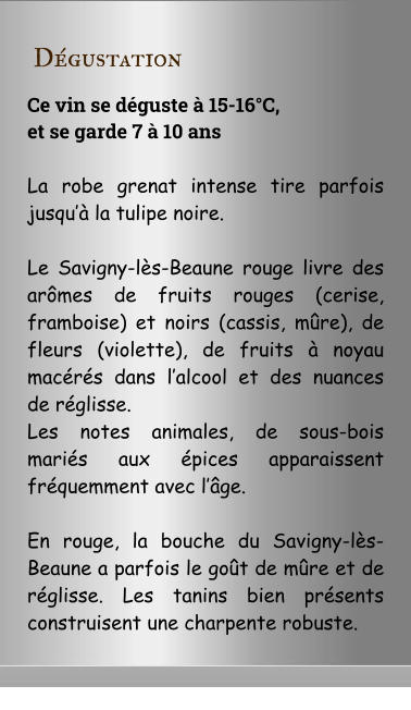 D�gustation Ce vin se d�guste � 15-16�C,  et se garde 7 � 10 ans  La robe grenat intense tire parfois jusqu�� la tulipe noire.   Le Savigny-l�s-Beaune rouge livre des ar�mes de fruits rouges (cerise, framboise) et noirs (cassis, m�re), de fleurs (violette), de fruits � noyau mac�r�s dans l�alcool et des nuances de r�glisse.  Les notes animales, de sous-bois mari�s aux �pices apparaissent fr�quemment avec l��ge.  En rouge, la bouche du Savigny-l�s-Beaune a parfois le go�t de m�re et de r�glisse. Les tanins bien pr�sents construisent une charpente robuste.